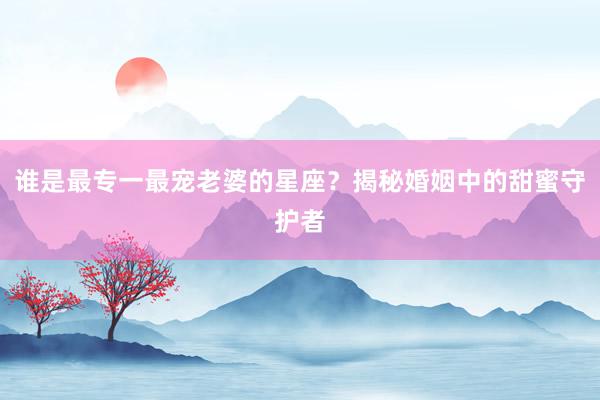 谁是最专一最宠老婆的星座？揭秘婚姻中的甜蜜守护者